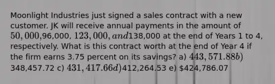 Moonlight Industries just signed a sales contract with a new customer. JK will receive annual payments in the amount of 50,000,96,000, 123,000, and138,000 at the end of Years 1 to 4, respectively. What is this contract worth at the end of Year 4 if the firm earns 3.75 percent on its savings? a) 443,571.88 b)348,457.72 c) 431,417.66 d)412,264.53 e) 424,786.07