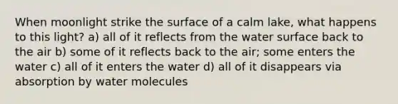 When moonlight strike the surface of a calm lake, what happens to this light? a) all of it reflects from the water surface back to the air b) some of it reflects back to the air; some enters the water c) all of it enters the water d) all of it disappears via absorption by water molecules