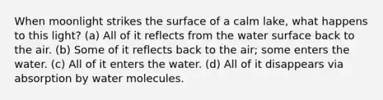 When moonlight strikes the surface of a calm lake, what happens to this light? (a) All of it reflects from the water surface back to the air. (b) Some of it reflects back to the air; some enters the water. (c) All of it enters the water. (d) All of it disappears via absorption by water molecules.