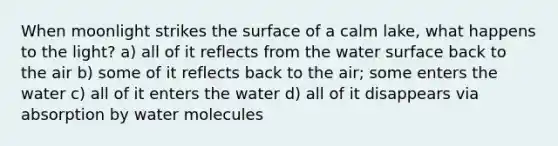 When moonlight strikes the surface of a calm lake, what happens to the light? a) all of it reflects from the water surface back to the air b) some of it reflects back to the air; some enters the water c) all of it enters the water d) all of it disappears via absorption by water molecules