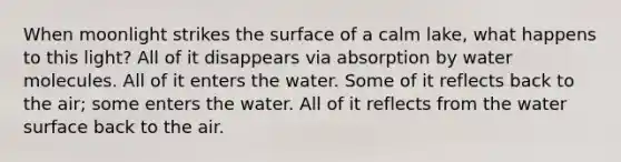 When moonlight strikes the surface of a calm lake, what happens to this light? All of it disappears via absorption by water molecules. All of it enters the water. Some of it reflects back to the air; some enters the water. All of it reflects from the water surface back to the air.