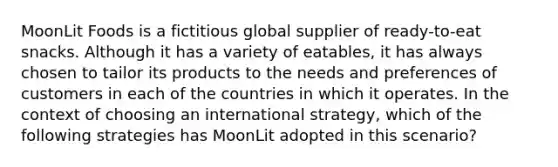 MoonLit Foods is a fictitious global supplier of ready-to-eat snacks. Although it has a variety of eatables, it has always chosen to tailor its products to the needs and preferences of customers in each of the countries in which it operates. In the context of choosing an international strategy, which of the following strategies has MoonLit adopted in this scenario?