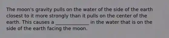 The moon's gravity pulls on the water of the side of the earth closest to it more strongly than it pulls on the center of the earth. This causes a ______________ in the water that is on the side of the earth facing the moon.