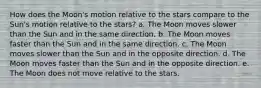 How does the Moon's motion relative to the stars compare to the Sun's motion relative to the stars? a. The Moon moves slower than the Sun and in the same direction. b. The Moon moves faster than the Sun and in the same direction. c. The Moon moves slower than the Sun and in the opposite direction. d. The Moon moves faster than the Sun and in the opposite direction. e. The Moon does not move relative to the stars.