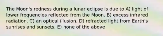 The Moon's redness during a lunar eclipse is due to A) light of lower frequencies reflected from the Moon. B) excess infrared radiation. C) an optical illusion. D) refracted light from Earth's sunrises and sunsets. E) none of the above