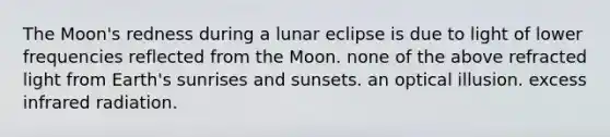 The Moon's redness during a lunar eclipse is due to light of lower frequencies reflected from the Moon. none of the above refracted light from Earth's sunrises and sunsets. an optical illusion. excess infrared radiation.