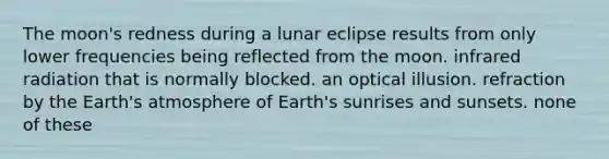 The moon's redness during a lunar eclipse results from only lower frequencies being reflected from the moon. infrared radiation that is normally blocked. an optical illusion. refraction by the Earth's atmosphere of Earth's sunrises and sunsets. none of these