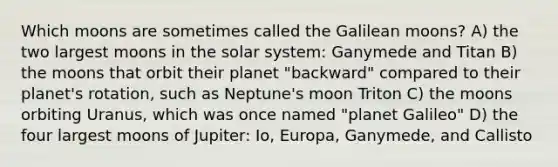 Which moons are sometimes called the Galilean moons? A) the two largest moons in the solar system: Ganymede and Titan B) the moons that orbit their planet "backward" compared to their planet's rotation, such as Neptune's moon Triton C) the moons orbiting Uranus, which was once named "planet Galileo" D) the four largest moons of Jupiter: Io, Europa, Ganymede, and Callisto