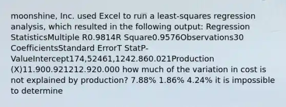 moonshine, Inc. used Excel to run a least-squares regression analysis, which resulted in the following output: Regression StatisticsMultiple R0.9814R Square0.9576Observations30 CoefficientsStandard ErrorT StatP-ValueIntercept174,52461,1242.860.021Production (X)11.900.921212.920.000 how much of the variation in cost is not explained by production? 7.88% 1.86% 4.24% it is impossible to determine