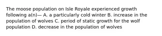 The moose population on Isle Royale experienced growth following a(n)— A. a particularly cold winter B. increase in the population of wolves C. period of static growth for the wolf population D. decrease in the population of wolves