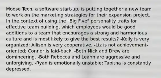 Moose Tech, a software start-up, is putting together a new team to work on the marketing strategies for their expansion project. In the context of using the "Big Five" personality traits for effective team building, which employees would be good additions to a team that encourages a strong and harmonious culture and is most likely to give the best results? -Kelly is very organized; Allison is very cooperative. -Liz is not achievement-oriented; Connor is laid-back. -Both Nick and Drew are domineering. -Both Rebecca and Leann are aggressive and unforgiving. -Ryan is emotionally unstable; Tabitha is constantly depressed.