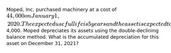 Moped, Inc. purchased machinery at a cost of 44,000 on January 1, 2020. The expected useful life is 5 years and the asset is expected to have salvage value of4,000. Moped depreciates its assets using the double-declining balance method. What is the accumulated depreciation for this asset on December 31, 2021?