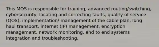 This MOS is responsible for training, advanced routing/switching, cybersecurity, locating and correcting faults, quality of service (QOS), implementation/ management of the cable plan, long haul transport, internet (IP) management, encryption management, network monitoring, end to end systems integration and troubleshooting.