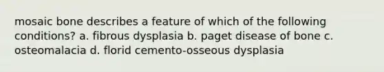 mosaic bone describes a feature of which of the following conditions? a. fibrous dysplasia b. paget disease of bone c. osteomalacia d. florid cemento-osseous dysplasia