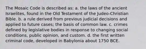 The Mosaic Code is described as: a. the laws of the ancient Israelites, found in the Old Testament of the Judeo-Christian Bible. b. a rule derived from previous judicial decisions and applied to future cases; the basis of common law. c. crimes defined by legislative bodies in response to changing social conditions, public opinion, and custom. d. the first written criminal code, developed in Babylonia about 1750 BCE.