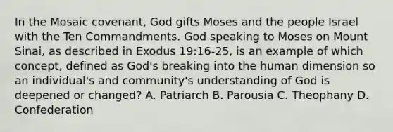 In the Mosaic covenant, God gifts Moses and the people Israel with the Ten Commandments. God speaking to Moses on Mount Sinai, as described in Exodus 19:16-25, is an example of which concept, defined as God's breaking into the human dimension so an individual's and community's understanding of God is deepened or changed? A. Patriarch B. Parousia C. Theophany D. Confederation