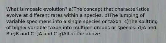 What is mosaic evolution? a)The concept that characteristics evolve at different rates within a species. b)The lumping of variable specimens into a single species or taxon. c)The splitting of highly variable taxon into multiple groups or species. d)A and B e)B and C f)A and C g)All of the above.