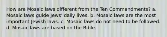 How are Mosaic laws different from the Ten Commandments? a. Mosaic laws guide Jews' daily lives. b. Mosaic laws are the most important Jewish laws. c. Mosaic laws do not need to be followed. d. Mosaic laws are based on the Bible.