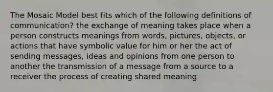 The Mosaic Model best fits which of the following definitions of communication? the exchange of meaning takes place when a person constructs meanings from words, pictures, objects, or actions that have symbolic value for him or her the act of sending messages, ideas and opinions from one person to another the transmission of a message from a source to a receiver the process of creating shared meaning