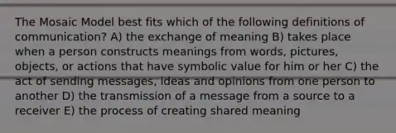 The Mosaic Model best fits which of the following definitions of communication? A) the exchange of meaning B) takes place when a person constructs meanings from words, pictures, objects, or actions that have symbolic value for him or her C) the act of sending messages, ideas and opinions from one person to another D) the transmission of a message from a source to a receiver E) the process of creating shared meaning