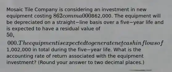 Mosaic Tile Company is considering an investment in new equipment costing 862 comma 000862,000. The equipment will be depreciated on a straight−line basis over a five−year life and is expected to have a residual value of 50,000. The equipment is expected to generate net cash inflows of1,002,000 in total during the five−year life. What is the accounting rate of return associated with the equipment​ investment? (Round your answer to two decimal​ places.)