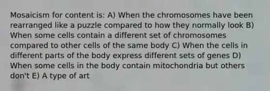 Mosaicism for content is: A) When the chromosomes have been rearranged like a puzzle compared to how they normally look B) When some cells contain a different set of chromosomes compared to other cells of the same body C) When the cells in different parts of the body express different sets of genes D) When some cells in the body contain mitochondria but others don't E) A type of art