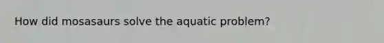 How did mosasaurs solve the aquatic problem?