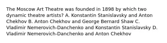 The Moscow Art Theatre was founded in 1898 by which two dynamic theatre artists? A. Konstantin Stanislavsky and Anton Chekhov B. Anton Chekhov and George Bernard Shaw C. Vladimir Nemerovich-Danchenko and Konstantin Stanislavsky D. Vladimir Nemerovich-Danchenko and Anton Chekhov