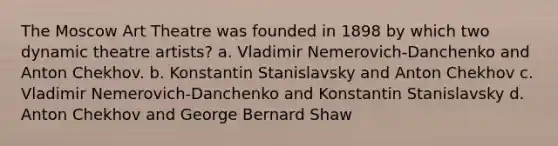 The Moscow Art Theatre was founded in 1898 by which two dynamic theatre artists? a. Vladimir Nemerovich-Danchenko and Anton Chekhov. b. Konstantin Stanislavsky and Anton Chekhov c. Vladimir Nemerovich-Danchenko and Konstantin Stanislavsky d. Anton Chekhov and George Bernard Shaw