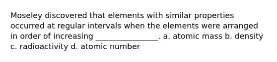 Moseley discovered that elements with similar properties occurred at regular intervals when the elements were arranged in order of increasing ________________. a. atomic mass b. density c. radioactivity d. atomic number