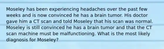 Moseley has been experiencing headaches over the past few weeks and is now convinced he has a brain tumor. His doctor gave him a CT scan and told Moseley that his scan was normal. Moseley is still convinced he has a brain tumor and that the CT scan machine must be malfunctioning. What is the most likely diagnosis for Moseley?