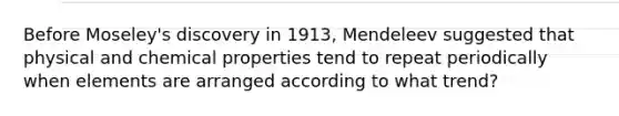 Before Moseley's discovery in 1913, Mendeleev suggested that physical and chemical properties tend to repeat periodically when elements are arranged according to what trend?