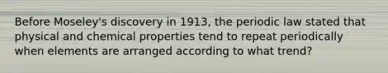 Before Moseley's discovery in 1913, the periodic law stated that physical and chemical properties tend to repeat periodically when elements are arranged according to what trend?