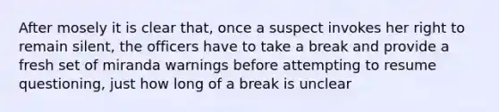 After mosely it is clear that, once a suspect invokes her right to remain silent, the officers have to take a break and provide a fresh set of miranda warnings before attempting to resume questioning, just how long of a break is unclear