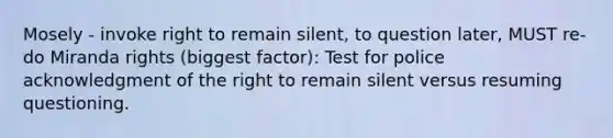 Mosely - invoke right to remain silent, to question later, MUST re-do Miranda rights (biggest factor): Test for police acknowledgment of the right to remain silent versus resuming questioning.