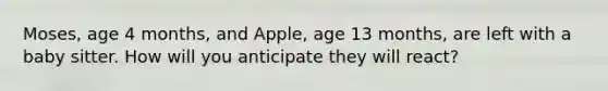 Moses, age 4 months, and Apple, age 13 months, are left with a baby sitter. How will you anticipate they will react?