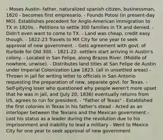 - Moses Austin- father, naturalized spanish citizen, businessman, 1820 - becomes first empresario. - Founds Potosi (in present-day MO). Establishes precedent for Anglo-American immigration to TX in 1820s. - Petitions to settle 300 families in TX and denied. - Didn't even want to come to TX. - Land was cheap, credit easy though. - 1822-23 Travels to MX City for one year to seek approval of new government. - Gets agreement with govt. of Iturbide for Old 300. - 1821-22- settlers start arriving in Austin's colony. - Located in San Felipe, along Brazos River. (Middle of nowhere, unwise). - Distributes land titles at San Felipe de Austin under Imperial Colonization Law 1823. (all in unsettled areas) - Thrown in jail for writing letter to officials in San Antonio requesting the preparation of new, separate govt. for Texas. - Self-pitying loser who questioned why people weren't more upset that he was in jail, and (July 20, 1836) eventually returns from US, agrees to run for president. - "Father of Texas" - Established the first colonies in Texas in his father's stead - Acted as an interloper between the Texians and the Mexican government - Lost his status as a leader during the revolution due to his imprisonment and inability to lead a military - Went to Mexico City for one year to seek approval of new government