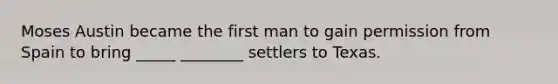 Moses Austin became the first man to gain permission from Spain to bring _____ ________ settlers to Texas.