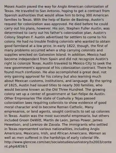 Moses Austin paved the way for Anglo American colonization of Texas. He traveled to San Antonio, hoping to get a contract from Spanish authorities that would allow him to bring 300 American families to Texas. With the help of Baron de Bastrop, Austin's request for colonization was approved. He died before he could carry out his plans, however. His son, Stephen Fuller Austin, was determined to carry out his father's colonization plan. Austin's Colony Stephen F. Austin advertised for settlers to come to his colony. He had no trouble finding colonists who wanted to obtain good farmland at a low price. In early 1822, though, the first of many problems occurred when a ship carrying colonists and supplies wrecked on Galveston Island. In addition, Mexico had become independent from Spain and did not recognize Austin's right to colonize Texas. Austin traveled to Mexico City to seek the new government's approval of his colonization contract. There he found much confusion. He also accomplished a great deal, not only gaining approval for his colony but also learning much about Mexican customs, institutions, and language. By the spring of 1825, Austin had issued titles to nearly 300 families, who would become known as the Old Three Hundred. The growing colony set up a center of government at San Felipe de Austin. Other Empresarios The state of Coahuila y Tejas passed colonization laws requiring colonists to show evidence of good moral character and to become Roman Catholic. Many empresarios, or land agents, sought contracts to set up colonies in Texas. Austin was the most successful empresario, but others included Green DeWitt, Martín de León, James Power, James Hewetson, and Lorenzo de Zavala. The immigrants who settled in Texas represented various nationalities, including Anglo Americans, Mexicans, Irish, and African Americans. Women as well as men suffered in the hardships of early colonial life. http://www.glencoe.com/sec/socialstudies/ushistory/tx2003/content.php4/659/1