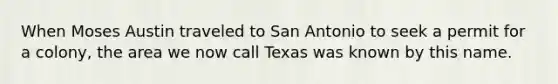 When Moses Austin traveled to San Antonio to seek a permit for a colony, the area we now call Texas was known by this name.