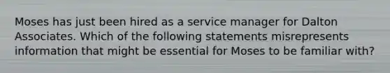 Moses has just been hired as a service manager for Dalton Associates. Which of the following statements misrepresents information that might be essential for Moses to be familiar with?