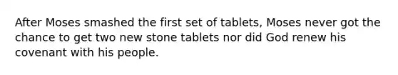 After Moses smashed the first set of tablets, Moses never got the chance to get two new stone tablets nor did God renew his covenant with his people.