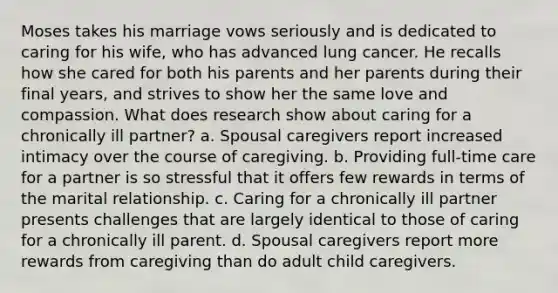 Moses takes his marriage vows seriously and is dedicated to caring for his wife, who has advanced lung cancer. He recalls how she cared for both his parents and her parents during their final years, and strives to show her the same love and compassion. What does research show about caring for a chronically ill partner? a. Spousal caregivers report increased intimacy over the course of caregiving. b. Providing full-time care for a partner is so stressful that it offers few rewards in terms of the marital relationship. c. Caring for a chronically ill partner presents challenges that are largely identical to those of caring for a chronically ill parent. d. Spousal caregivers report more rewards from caregiving than do adult child caregivers.