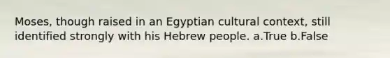 Moses, though raised in an Egyptian cultural context, still identified strongly with his Hebrew people. a.True b.False