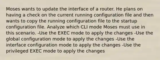 Moses wants to update the interface of a router. He plans on having a check on the current running configuration file and then wants to copy the running configuration file to the startup configuration file. Analyze which CLI mode Moses must use in this scenario. -Use the EXEC mode to apply the changes -Use the global configuration mode to apply the changes -Use the interface configuration mode to apply the changes -Use the privileged EXEC mode to apply the changes