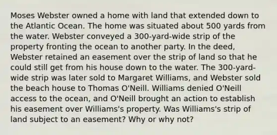 Moses Webster owned a home with land that extended down to the Atlantic Ocean. The home was situated about 500 yards from the water. Webster conveyed a 300-yard-wide strip of the property fronting the ocean to another party. In the deed, Webster retained an easement over the strip of land so that he could still get from his house down to the water. The 300-yard-wide strip was later sold to Margaret Williams, and Webster sold the beach house to Thomas O'Neill. Williams denied O'Neill access to the ocean, and O'Neill brought an action to establish his easement over Williams's property. Was Williams's strip of land subject to an easement? Why or why not?