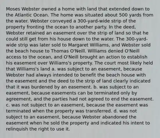 Moses Webster owned a home with land that extended down to the Atlantic Ocean. The home was situated about 500 yards from the water. Webster conveyed a 300-yard-wide strip of the property fronting the ocean to another party. In the deed, Webster retained an easement over the strip of land so that he could still get from his house down to the water. The 300-yard-wide strip was later sold to Margaret Williams, and Webster sold the beach house to Thomas O'Neill. Williams denied O'Neill access to the ocean, and O'Neill brought an action to establish his easement over Williams's property. The court most likely held that Williams's land a. was subject to an easement, because Webster had always intended to benefit the beach house with the easement and the deed to the strip of land clearly indicated that it was burdened by an easement. b. was subject to an easement, because easements can be terminated only by agreement, and the parties had not agreed to end the easement. c. was not subject to an easement, because the easement was terminated when the property was transferred. d. was not subject to an easement, because Webster abandoned the easement when he sold the property and indicated his intent to relinquish the right to use it.