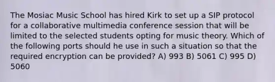 The Mosiac Music School has hired Kirk to set up a SIP protocol for a collaborative multimedia conference session that will be limited to the selected students opting for music theory. Which of the following ports should he use in such a situation so that the required encryption can be provided? A) 993 B) 5061 C) 995 D) 5060