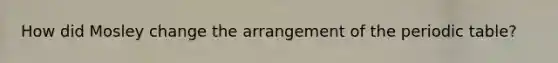 How did Mosley change the arrangement of the periodic table?