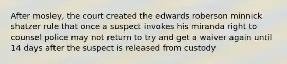 After mosley, the court created the edwards roberson minnick shatzer rule that once a suspect invokes his miranda right to counsel police may not return to try and get a waiver again until 14 days after the suspect is released from custody